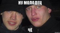 Ну молодец Чё