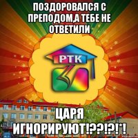 поздоровался с преподом,а тебе не ответили царя игнорируют!??!?!*!