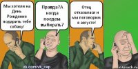 Мы хотели на День Рождение подарить тебе собаку! Правда?А когда поедем выбирать? Отец отказалася и мы поговорим в августе!