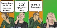 Здаров Бодя, шо будем тьолкам дарити? та мені похуй, придумай шось. ок, куплю букет за 80