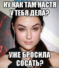 Ну как там Настя у тебя дела? Уже бросила сосать?