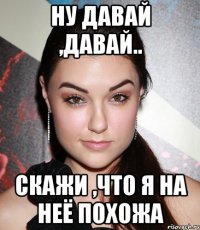 Ну давай ,давай.. Скажи ,что я на неё похожа