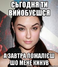 сьгодня ти вийобуєшся а завтра пожалієш шо мене кинув