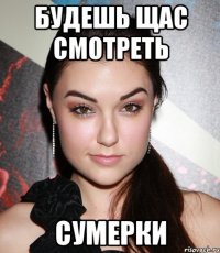 Будешь щас смотреть Сумерки