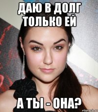 ДАЮ В ДОЛГ ТОЛЬКО ЕЙ А ТЫ - ОНА?