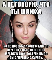 А не говорю, что ты шлюха но по новому закону о запрете курения в общественных местах в твой постели было бы запрещено курить.