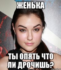 ЖЕНЬКА ТЫ ОПЯТЬ ЧТО ЛИ ДРОЧИШЬ?