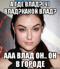 А где Влад?(ч) Влад?Какой Влад? Ааа Влад он.. он в городе