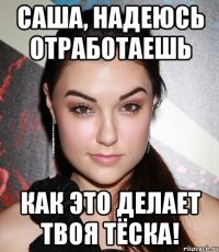 САША, НАДЕЮСЬ ОТРАБОТАЕШЬ КАК ЭТО ДЕЛАЕТ ТВОЯ ТЁСКА!