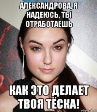 АЛЕКСАНДРОВА, Я НАДЕЮСЬ, ТЫ ОТРАБОТАЕШЬ КАК ЭТО ДЕЛАЕТ ТВОЯ ТЁСКА!