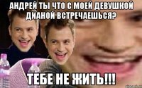 Андрей ты что с моей девушкой Дианой встречаешься? Тебе не жить!!!
