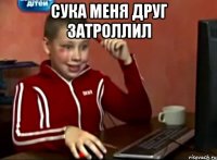 СУКА МЕНЯ ДРУГ ЗАТРОЛЛИЛ 