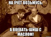НА УЧЁТ ВОЗЬМУСЬ, А ВОЕВАТЬ-ШИШ С МАСЛОМ!