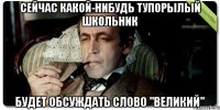 Сейчас какой-нибудь тупорылый школьник Будет обсуждать слово "великий"