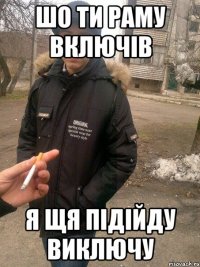 Шо ти раму включів я щя підійду виключу