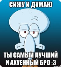 Сижу и думаю Ты самый лучший и ахуенный бро :3