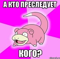 а кто преследует кого?