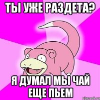 Ты уже раздета? Я думал мы чай еще пьем