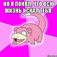 Но я понял, что всю жизнь искал тебя. 