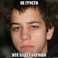 не грусти всё будет хорошо