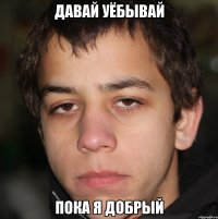 давай уёбывай пока я добрый