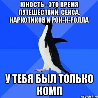 юность - это время путешествий, секса, наркотиков и рок-н-ролла у тебя был только комп