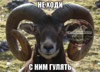 не ходи с ним гулять