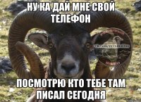 Ну ка дай мне свой телефон посмотрю кто тебе там писал сегодня
