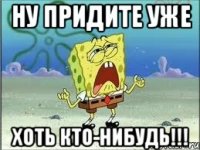 НУ ПРИДИТЕ УЖЕ ХОТЬ КТО-НИБУДЬ!!!