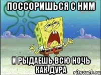 Поссоришься с ним И рыдаешь всю ночь как дура