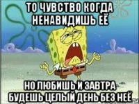 то чувство когда ненавидишь её но любишь и завтра будешь целый день без неё