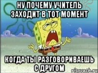 ну почему учитель заходит в тот момент когда ты разговориваешь с другом