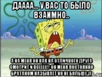 даааа... у вас то было взаимно.. а на меня он как на отличного друга смотрит и всееее!! он меня постоянно братаном называет но не больше..((