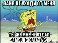 Ваня не уходи от меня ты же мне не отдал samsung galaxy s4