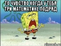 то чувство когда у тебя три математике подряд 