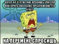 Когда на статистике просишь учителя повторить последнее предложение, а в ответ На перемене спросишь