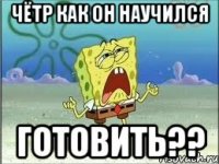 чётр как он научился готовить??