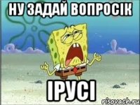 ну задай вопросік Ірусі