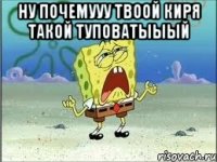 Ну почемууу твоой Киря такой туповатыыый 