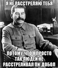 Я не расстреляю тебя потому-что я просто так людей не расстреливал пи*добол