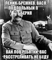 Ленин, Брежнев, Вася, подпольный П****, Берия ван лов ребятки, вас расстреливать не буду