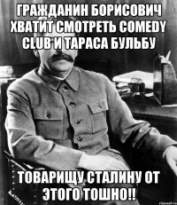 Гражданин Борисович хватит смотреть Comedy Club и Тараса Бульбу Товарищу Сталину от этого тошно!!