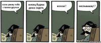 если увижу тебя с твоим другом месяц будеш дома сидеть всосал? неслыыышу!?