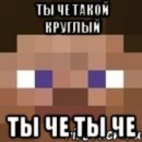 ты че такой круглый ты че ты че