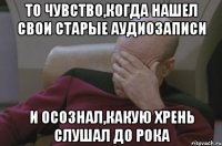 То чувство,когда нашел свои старые аудиозаписи и осознал,какую хрень слушал до рока