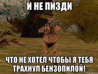 И не пизди что не хотел чтобы я тебя трахнул бензопилой!