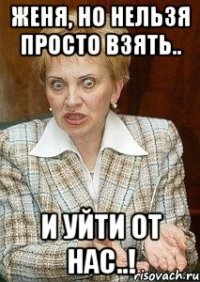 Женя, но нельзя просто взять.. и уйти от нас..!