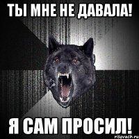 ТЫ МНЕ НЕ ДАВАЛА! Я САМ ПРОСИЛ!