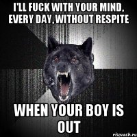 I'll fuck with your mind, every day, without respite When your boy is out