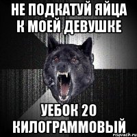 Не подкатуй яйца к моей девушке Уебок 20 килограммовый